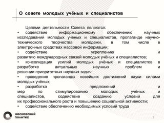 3
О совете молодых учёных и специалистов
Целями деятельности Совета являются:
• содействие информационному обеспечению научных
исследований молодых ученых и специалистов, пропаганде научно-
технического творчества молодежи, в том числе в
электронных средствах массовой информации;
• содействие укреплению и
развитию международных связей молодых учёных и специалистов;
• консолидация усилий молодых учёных и специалистов в
разработке актуальных научных проблем и
решении приоритетных научных задач;
• проведение пропаганды новейших достижений науки силами
молодых учёных;
• разработка предложений и
мер по стимулированию молодых учёных и
специалистов, содействие созданию условий для
их профессионального роста и повышению социальной активности;
• содействие обеспечению необходимых условий труда
 