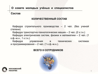 4
О совете молодых учёных и специалистов
Состав
Кафедра строительного производства – 2 чел. (без ученой
степени)
Кафедра транспортно-технологических машин – 2 чел. (2 к.т.н.)
Кафедра электрических систем, физики и математики – 2 чел. (1
к.ф.-м.н., 1 к.т.н.)
Кафедра управления в технических системах
и программирования – 2 чел. (1 к.ф.-м.н.).
КОЛИЧЕСТВЕННЫЙ СОСТАВ
ВСЕГО 8 СОТРУДНИКОВ
 