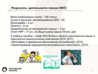 6
Результаты деятельности членов СМУС
Всего опубликовано статей – 192 статьи,
из них в журналах, рекомендованных ВАК – 45.
Монографии – 2 шт.
Патенты – 4 шт.
Свидетельство на программный продукт – 3 шт.
Отчет НИР – 17 шт., на общую сумму свыше 10 млн. руб.
2 учебных пособия – Гриф УМО ВУЗов в области транспортных машин и
транспортно-технологических комплексов (2012, 2017).
«Автосервис и фирменное обслуживание автомобилей», 2012г.
«Проектирование предприятий автомобильного транспорта», 2017г.
 