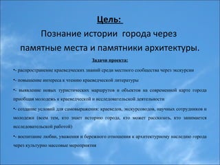 Цель:
Познание истории города через
памятные места и памятники архитектуры.
Задачи проекта:
•- распространение краеведческих знаний среди местного сообщества через экскурсии
•- повышение интереса к чтению краеведческой литературы
•- выявление новых туристических маршрутов и объектов на современной карте города
приобщая молодежь к краеведческой и исследовательской деятельности
•- создание условий для самовыражения: краеведов, экскурсоводов, научных сотрудников и
молодежи (всем тем, кто знает историю города, кто может рассказать, кто занимается
исследовательской работой)
•- воспитание любви, уважения и бережного отношения к архитектурному наследию города
через культурно массовые мероприятия
 