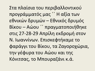 Στα πλαίσια του περιβαλλοντικού
προγράμματός μας ΄΄ Η αξία των
εθνικών δρυμών – Εθνικός δρυμός
Βίκου – Αώου ΄΄ πραγματοποιήθηκε
στις 27-28-29 Απρίλη εκδρομή στον
Ν. Ιωαννίνων. Επισκεφτήκαμε το
φαράγγι του Βίκου, τα Ζαγοροχώρια,
την γέφυρα του Αώου και της
Κόνιτσας, το Μπουραζάνι κ.ά.
 
