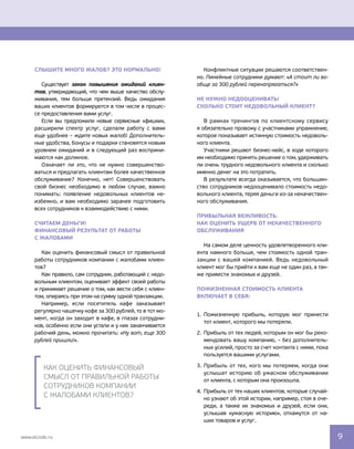 Конфликтные ситуации решаются соответствен-
но. Линейные сотрудники думают: «А стоит ли во-
обще за 300 рублей перенапрягаться?»
Не нужно недооценивать!
Сколько стоит недовольный Клиент?
В рамках тренингов по клиентскому сервису 
я обязательно провожу с участниками упражнение,
которое показывает истинную стоимость недоволь-
ного клиента.
Участники решают бизнес-кейс, в ходе которого
им необходимо принять решение о том, удерживать
ли очень трудного недовольного клиента и сколько
именно денег на это потратить.
В результате всегда оказывается, что большин-
ство сотрудников недооценивало стоимость недо-
вольного клиента, теряя деньги из-за некачествен-
ного обслуживания.
Прибыльная вежливость.
Как оценить ущерб от некачественного
обслуживания
На самом деле ценность удовлетворенного кли-
ента намного больше, чем стоимость одной тран-
закции с вашей компанией. Ведь недовольный
клиент мог бы прийти к вам еще не один раз, а так-
же привести знакомых и друзей.
Пожизненная стоимость клиента
включает в себя:
1.	Пожизненную прибыль, которую мог принести
тот клиент, которого мы потеряли.
2.	Прибыль от тех людей, которым он мог бы реко-
мендовать вашу компанию, – без дополнитель-
ных усилий, просто за счет контакта с ними, пока
пользуется вашими услугами.
3.	Прибыль от тех, кого мы потеряем, когда они
услышат историю об ужасном обслуживании 
от клиента, с которым она произошла.
4.	 Прибыль от тех наших клиентов, которые случай-
но узнают об этой истории, например, стоя в оче-
реди, а также их знакомых и друзей, если они,
услышав «ужасную историю», откажутся от на-
ших товаров и услуг.
Слышите много жалоб? Это нормально!
Существует закон повышения ожиданий клиен-
тов, утверждающий, что чем выше качество обслу-
живания, тем больше претензий. Ведь ожидания
ваших клиентов формируются в том числе в процес-
се предоставления вами услуг.
Если вы предложили новые сервисные «фишки»,
расширили спектр услуг, сделали работу с вами
еще удобнее – ждите новых жалоб! Дополнитель-
ные удобства, бонусы и подарки становятся новым
уровнем ожиданий и в следующий раз восприни-
маются как должное.
Означает ли это, что не нужно совершенство-
ваться и предлагать клиентам более качественное
обслуживание? Конечно, нет! Совершенствовать
свой бизнес необходимо в любом случае, важно
понимать: появление недовольных клиентов не-
избежно, и вам необходимо заранее подготовить
всех сотрудников к взаимодействию с ними.
Считаем деньги!
Финансовый результат от работы
с жалобами
Как оценить финансовый смысл от правильной
работы сотрудников компании с жалобами клиен-
тов?
Как правило, сам сотрудник, работающий с недо-
вольным клиентом, оценивает эффект своей работы
и принимает решение о том, как вести себя с клиен-
том, опираясь при этом на сумму одной транзакции.
Например, если посетитель кафе заказывает 
регулярно чашечку кофе за 300 рублей, то в тот мо-
мент, когда он заходит в кафе, в глазах сотрудни-
ков, особенно если они устали и у них заканчивается 
рабочий день, можно прочитать: «Ну вот, еще 300
рублей пришли!».
Как оценить финансовый
смысл от правильной работы
сотрудников компании
с жалобами клиентов?
www.elcode.ru 9
 