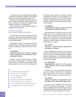 золотые советы
По подсчетам, потери от неразрешенной ситуации
с недовольным клиентом в среднем на два порядка
больше, чем стоимость одной транзакции с ним.
Например, если клиент регулярно покупает у вас
чашечку кофе за 300 рублей, недополученная при-
быль от потери этого клиента, его знакомых и дру-
зей может составить до 30 000 рублей.
Стоит вложений в клиентоориентированность
сотрудников, не правда ли?
«Шеф, всё пропало!»
Как сохранить трудного клиента?
Что же делать, если в вашу компанию поступила
жалоба от клиента? Как правильно работать с ней,
чтобы удержать клиента, сохранить вашу прибыль
и укрепить репутацию?
Рекомендую применять следующий алгоритм,
который уже много раз помогал самым разным ком-
паниям в превращении трудных клиентов в лояль-
ных:
Шаг первый:
отведите недовольного клиента в сторону,
чтобы пообщаться с ним там, где вас не слы-
шат другие клиенты.
Помните, что многие эмоционально настроен-
ные клиенты любят работать на публику и будут
гораздо более конструктивны при разговоре один 
на один. Кроме того, вы же не хотите, чтобы другие
посетители вашей компании слышали разговор 
о проблемной ситуации, и у них складывалось не-
гативное впечатление? Чтобы этого не произошло,
беседуйте с недовольным клиентом один на один –
в вашем кабинете или любом внутреннем служеб-
ном помещении.
Шаг второй:
внимательно выслушайте мнение клиента
и постарайтесь искренне понять его.
Дослушайте мысль клиента до конца, не пере-
бивая, покажите на невербальном уровне ваше 
сочувствие и понимание. Часто бывает так, что
одного этого становится достаточно для решения
проблемы, и выслушанный с искренней заинтере-
сованностью клиент говорит: «Наконец-то хоть вы
меня услышали и поняли!».
Шаг третий:
уточните – задайте клиенту дополнитель-
ные вопросы о ситуации.
Спросите недовольного клиента о том, что именно
произошло,какэтопроизошло,чемименноонрассер-
жен, чего хотел бы. Уточнение деталей успокаивает 
клиента, который видит, что к его ситуации относятся
серьезно, а вам оно даст дополнительное понимание
всех аспектов проблемы.
Шаг четвертый:
перефразируйте клиенту то, что вы услы-
шали, объясните, как вы поняли возникшую
проблему.
Убедитесь в том, что вы понимаете проблему так
же, как ее понимает клиент. Для этого перефрази-
руйте клиенту всё то, что он только что рассказал
вам, и спросите, правильно ли вы всё услышали.
Шаг пятый:
выразите сожаление, посочувствуйте клиен-
ту, поймите его и примите его точку зрения.
Покажите, что вы понимаете чувства клиента.
Только не говорите «Я понимаю Вас» – эти слова
многих раздражают. Можно ограничиться несколь-
ко более общей фразой, например: «Любой человек
на вашем месте почувствовал бы себя так же».
золотые советы
Например, если клиент
регулярно покупает
у вас чашечку кофе
за 300 рублей, –
недополученная прибыль
от потери этого Клиента,
его знакомых и друзей может
составить до 30 000 рублей.
10 искусство управлять № 3 (12) ОКТЯБРЬ – ДЕКАБРЬ 2015
 