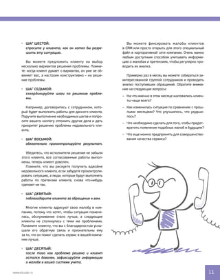 Шаг шестой:
спросите у клиента, как он хотел бы разре-
шить эту ситуацию.
Вы можете предложить клиенту на выбор 
несколько вариантов решения проблемы. Помни-
те: когда клиент думает о вариантах, он уже не об- 
виняет вас, а настроен конструктивно – на реше-
ние проблемы.
Шаг седьмой:
скоординируйте шаги по решению пробле-
мы.
Например, договоритесь с сотрудником, кото-
рый будет выполнять работы для данного клиента. 
Поручите выполнение необходимых шагов и попро-
сите вашего коллегу отложить другие дела и дать
приоритет решению проблемы недовольного кли-
ента.
шаг восьмой:
обязательно проконтролируйте результат.
Убедитесь, что исполнители решения не забыли
этого клиента, все согласованные работы выпол-
нены, теперь клиент доволен.
Помните, что вы рискуете получить вдвойне 
недовольного клиента, если забудете проконтроли-
ровать ситуацию, а люди, которые будут выполнять
работы по претензии клиента, снова что-нибудь
сделают не так.
Шаг девятый:
поблагодарите клиента за обращение к вам.
Многие клиенты адресуют свою жалобу в ком-
панию, потому что хотят, чтобы ситуация поменя-
лась, обслуживание стало лучше, а следующие
клиенты не столкнулись с теми же проблемами.
Покажите клиенту, что вы с благодарностью услы-
шали его обратную связь и признательны ему 
за то, что он помог сделать сервис в вашей компа-
нии лучше.
Шаг десятый:
после того как проблема решена и клиент
остался доволен, зафиксируйте информацию
о жалобе в вашей системе учета.
Вы можете фиксировать жалобы клиентов 
в CRM или просто открыть для этого специальный
файл в корпоративной сети компании. Очень важно 
любым доступным способом учитывать информа-
цию о жалобах и претензиях, чтобы регулярно про-
водить их анализ.
Примерно раз в месяц вы можете собираться за-
интересованной группой сотрудников и проводить
анализ поступивших обращений. Обратите внима-
ние на следующие вопросы:
–– На что именно в этом месяце жаловались клиен-
ты чаще всего?
–– Как изменилась ситуация по сравнению с прош-
лыми месяцами? Что улучшилось, что ухудши-
лось?
–– Что необходимо сделать для того, чтобы предот-
вратить появление подобных жалоб в будущем?
–– Что еще можно предпринять для совершенство-
вания качества сервиса?
www.elcode.ru 11
 