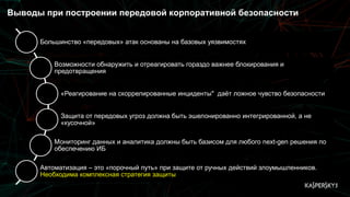 Выводы при построении передовой корпоративной безопасности
Большинство «передовых» атак основаны на базовых уязвимостях
Возможности обнаружить и отреагировать гораздо важнее блокирования и
предотвращения
«Реагирование на скоррелированные инциденты" даёт ложное чувство безопасности
Защита от передовых угроз должна быть эшелонированно интегрированной, а не
«кусочной»
Мониторинг данных и аналитика должны быть базисом для любого next-gen решения по
обеспечению ИБ
Автоматизация – это «порочный путь» при защите от ручных действий злоумышленников.
Необходима комплексная стратегия защиты
 