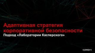 Адаптивная стратегия
корпоративной безопасности
Подход «Лаборатории Касперского»
 