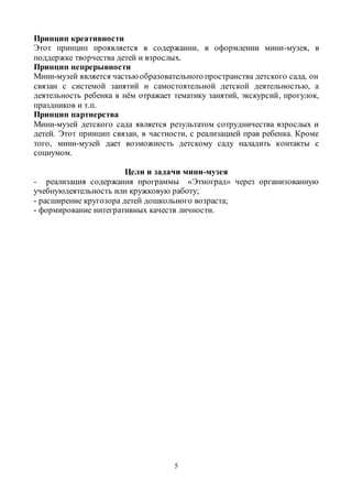 5
Принцип креативности
Этот принцип проявляется в содержании, в оформлении мини-музея, в
поддержке творчества детей и взрослых.
Принцип непрерывности
Мини-музей является частьюобразовательного пространства детского сада, он
связан с системой занятий и самостоятельной детской деятельностью, а
деятельность ребенка в нём отражает тематику занятий, экскурсий, прогулок,
праздников и т.п.
Принцип партнерства
Мини-музей детского сада является результатом сотрудничества взрослых и
детей. Этот принцип связан, в частности, с реализацией прав ребенка. Кроме
того, мини-музей дает возможность детскому саду наладить контакты с
социумом.
Цели и задачи мини-музея
- реализация содержания программы «Этноград» через организованную
учебнуюдеятельность или кружковую работу;
- расширение кругозора детей дошкольного возраста;
- формирование интегративных качеств личности.
 