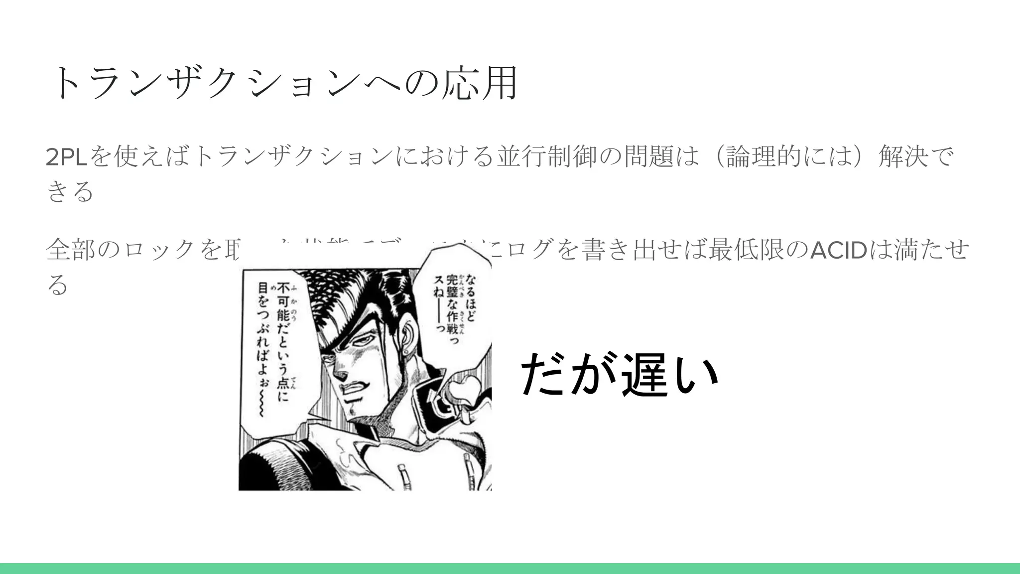トランザクションへの応用
2PLを使えばトランザクションにおける並行制御の問題は（論理的には）解決で
きる
全部のロックを取った状態でディスクにログを書き出せば最低限のACIDは満たせ
る
だが遅い
 