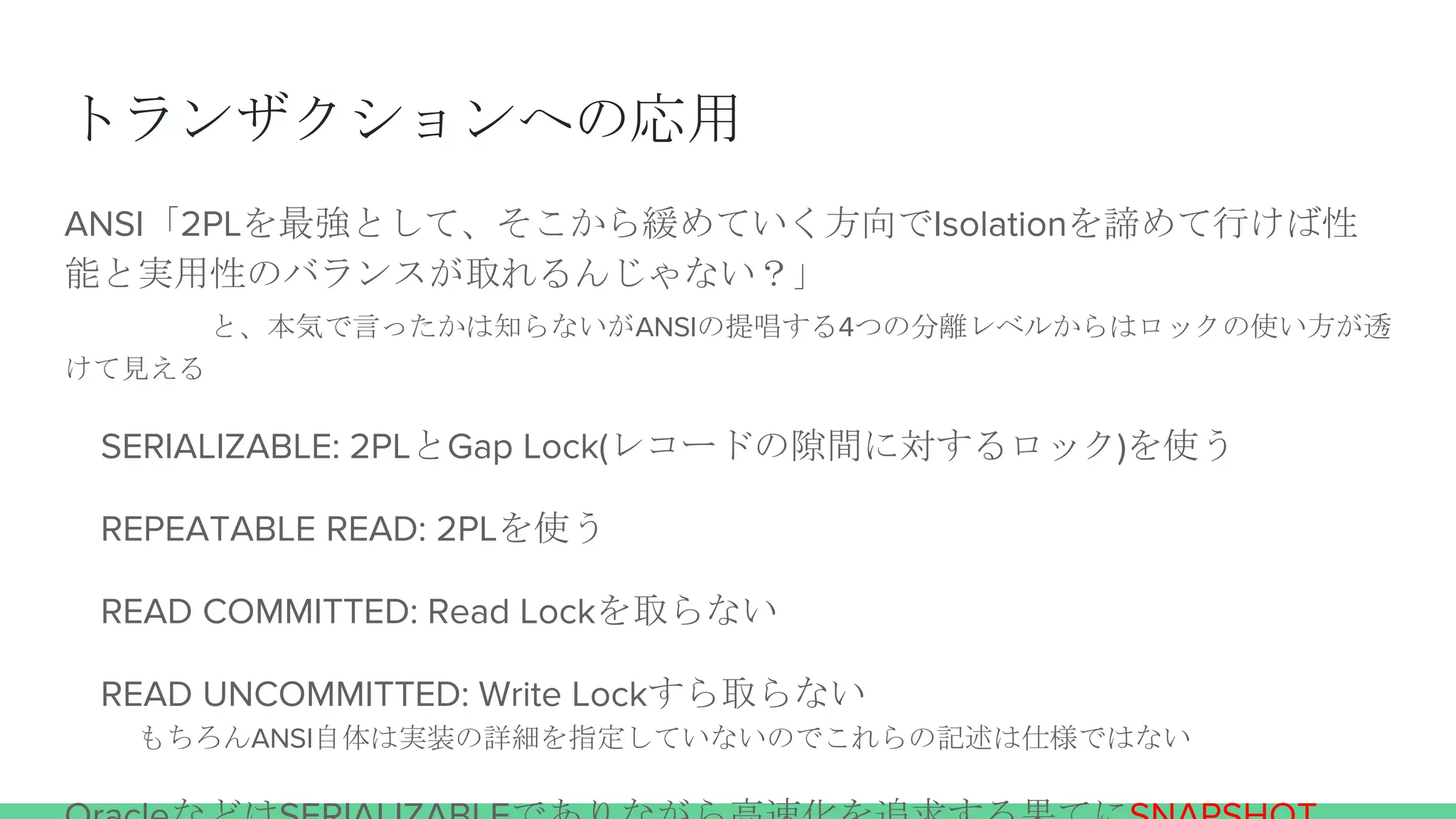 トランザクションへの応用
ANSI「2PLを最強として、そこから緩めていく方向でIsolationを諦めて行けば性
能と実用性のバランスが取れるんじゃない？」
と、本気で言ったかは知らないがANSIの提唱する4つの分離レベルからはロックの使い方が透
けて見える
SERIALIZABLE: 2PLとGap Lock(レコードの隙間に対するロック)を使う
REPEATABLE READ: 2PLを使う
READ COMMITTED: Read Lockを取らない
READ UNCOMMITTED: Write Lockすら取らない
もちろんANSI自体は実装の詳細を指定していないのでこれらの記述は仕様ではない
 