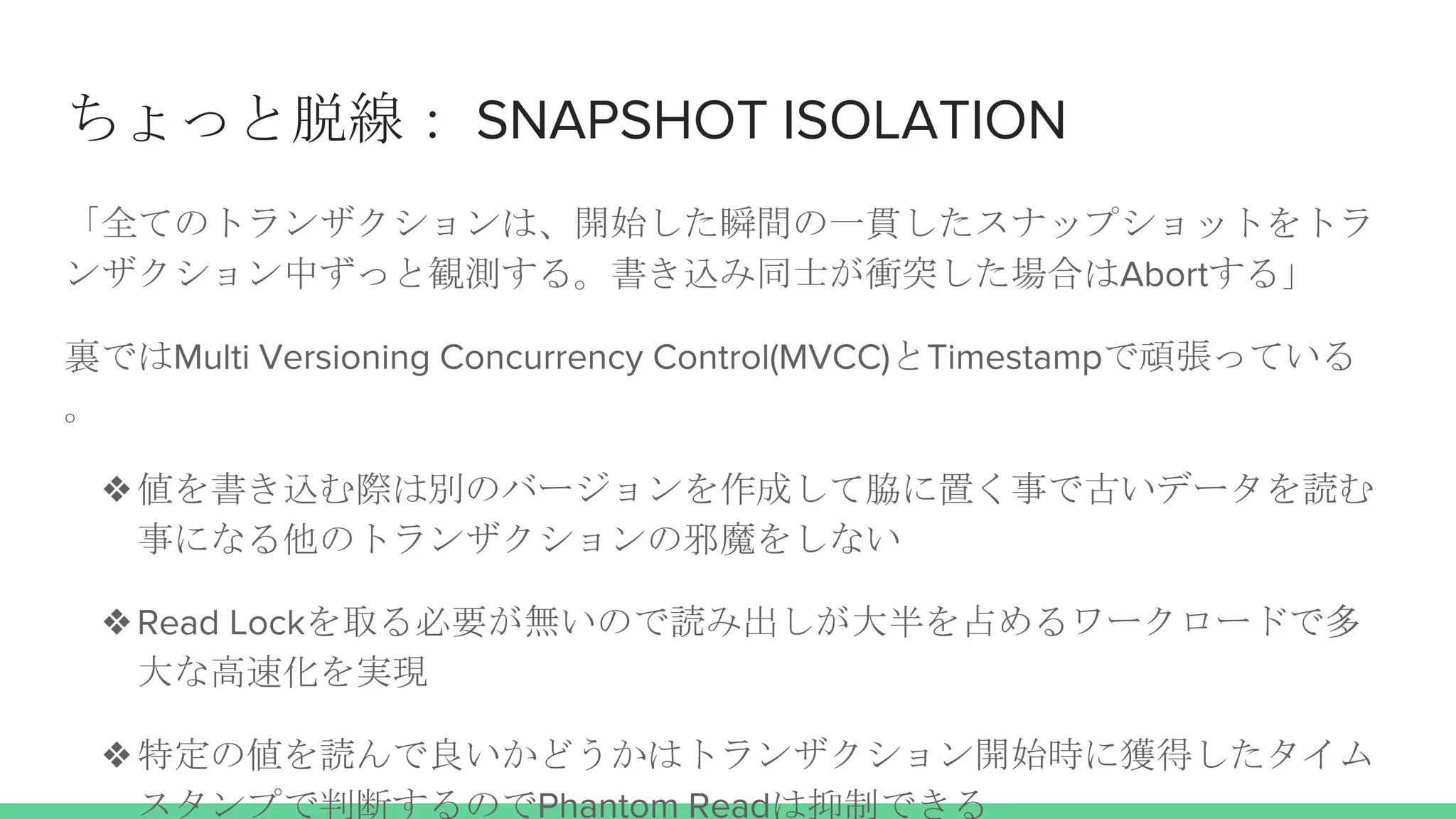 ちょっと脱線： SNAPSHOT ISOLATION
「全てのトランザクションは、開始した瞬間の一貫したスナップショットをトラ
ンザクション中ずっと観測する。書き込み同士が衝突した場合はAbortする」
裏ではMulti Versioning Concurrency Control(MVCC)とTimestampで頑張っている
。
❖値を書き込む際は別のバージョンを作成して脇に置く事で古いデータを読む
事になる他のトランザクションの邪魔をしない
❖Read Lockを取る必要が無いので読み出しが大半を占めるワークロードで多
大な高速化を実現
❖特定の値を読んで良いかどうかはトランザクション開始時に獲得したタイム
スタンプで判断するのでPhantom Readは抑制できる
 