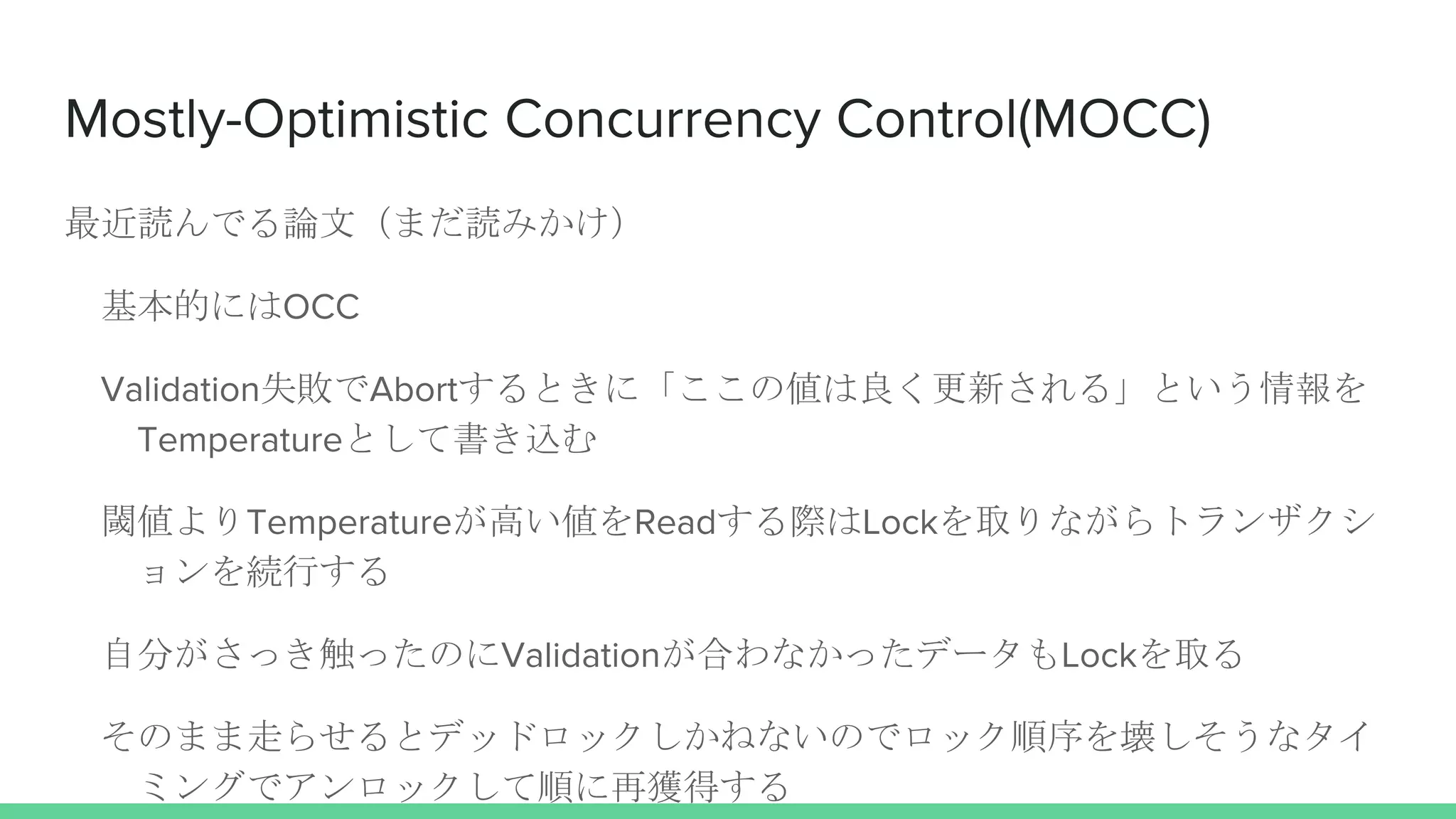 Mostly-Optimistic Concurrency Control(MOCC)
最近読んでる論文（まだ読みかけ）
基本的にはOCC
Validation失敗でAbortするときに「ここの値は良く更新される」という情報を
Temperatureとして書き込む
閾値よりTemperatureが高い値をReadする際はLockを取りながらトランザクシ
ョンを続行する
自分がさっき触ったのにValidationが合わなかったデータもLockを取る
そのまま走らせるとデッドロックしかねないのでロック順序を壊しそうなタイ
ミングでアンロックして順に再獲得する
 