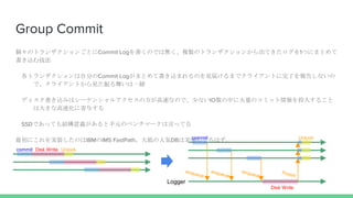 Group Commit
Υȥ󥶥󤴤ȤCommit LogΤǤϟo}Υȥ󥶥󤫤Ƥ1ĤˤޤȤ
z༼
ȥ󥶥Է֤Commit LogޤȤƕzޤΤҊ줱ޤǥ饤Ȥˤ椷ʤ
ǡ饤ȤҊ褤һw
ǥzߤϥ`󥷥륢η٤ʤΤǡ٤ʤIOФ˴ΥߥåͶ뤹뤳
ϴ󤭤ʸٻ˼뤹
SSDǤäƤYxԪΥ٥ީ`ԤäƤ
ˤgװΤIBMIMS FastPath֤˚DBόgװƤϤ Unlockcommit
Disk Write
Unlockcommit Disk Write
Logger
 
