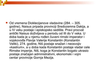  Od vremena Dioklecijanove vladavine (284. – 305.
godine), Naisus pripada provinciji Sredozemna Dakija, a
u IV veku postaje i episkopsko sedište. Pravi procvat
antički Naisus doživljava u periodu od III do V veka. U
doba kada je u njemu rođen čuveni rimski imperator i
vojskovođa Flavije Valerije Konstantin (Konstantin
Veliki), 274. godine, Niš postaje snažan i neosvojiv
«kastrum», a u doba kada Konstantin postaje vladar cele
Rimske imperije, Niš, koga je Konstantin bogato ukrasio
postaje značajan administrativni, ekonomski i vojni
centar provincije Gornja Mezija.
 