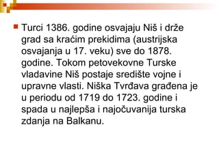  Turci 1386. godine osvajaju Niš i drže
grad sa kraćim prekidima (austrijska
osvajanja u 17. veku) sve do 1878.
godine. Tokom petovekovne Turske
vladavine Niš postaje središte vojne i
upravne vlasti. Niška Tvrđava građena je
u periodu od 1719 do 1723. godine i
spada u najlepša i najočuvanija turska
zdanja na Balkanu.
 