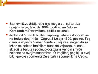 Stanovništvo Srbije više nije moglo da trpi turska
ugnjetavanja, tako da 1804. godine, na čelu sa
Karađorđem Petrovićem, podiže ustanak.
 Jedna od čuvenih bitaka I srpskog ustanka dogodila se
na brdu pokraj Niša - Čegru, 31.maja 1809. godine. Tog
dana je vojvoda Stevan Sinđelić, koji nije mogao da se
izbori sa daleko brojnijom turskom vojskom, pucao u
skladište baruta i poginuo dostojanstvenom smrću
zajedno sa svojim saborcima. O tragičnoj pogibiji u ovoj
bitci govore spomenici Ćele kula i spomenik na Čegru.
 