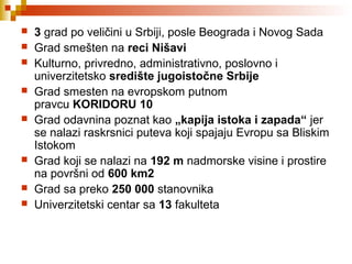  3 grad po veličini u Srbiji, posle Beograda i Novog Sada
 Grad smešten na reci Nišavi
 Kulturno, privredno, administrativno, poslovno i
univerzitetsko središte jugoistočne Srbije
 Grad smesten na evropskom putnom
pravcu KORIDORU 10
 Grad odavnina poznat kao „kapija istoka i zapada“ jer
se nalazi raskrsnici puteva koji spajaju Evropu sa Bliskim
Istokom
 Grad koji se nalazi na 192 m nadmorske visine i prostire
na površni od 600 km2
 Grad sa preko 250 000 stanovnika
 Univerzitetski centar sa 13 fakulteta
 