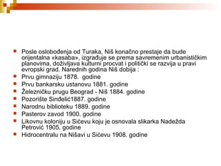  Posle oslobođenja od Turaka, Niš konačno prestaje da bude
orijentalna «kasaba», izgrađuje se prema savremenim urbanističkim
planovima, doživljava kulturni procvat i politički se razvija u pravi
evropski grad. Narednih godina Niš dobija :
 Prvu gimnaziju 1878. godine
 Prvu bankarsku ustanovu 1881. godine
 Železničku prugu Beograd - Niš 1884. godine
 Pozorište Sinđelić1887. godine
 Narodnu biblioteku 1889. godine
 Pasterov zavod 1900. godine
 Likovnu koloniju u Sićevu koju je osnovala slikarka Nadežda
Petrović 1905. godine
 Hidrocentralu na Nišavi u Sićevu 1908. godine
 