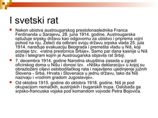 I svetski rat
 Nakon ubistva austrougarskog prestolonaslednika Franca
Ferdinanda u Sarajevu, 28. juna 1914. godine, Austrougarska
optužuje srpsku državu kao odgovornu za ubistvo i priprema vojni
pohod na nju. Želeći da odbrani svoju državu srpska vlada 25. jula
1914. naređuje evakuaciju Beograda i premešta vladu u Niš, koji
postaje tzv. «ratna prestonica Srbije». Samo par dana kasnije u Niš
stiže i telegram kojim je Austrougarska objavila rat Srbiji.
 7. decembra 1914. godine Narodna skupština zaseda u zgradi
oficirskog doma u Nišu i donosi tzv. «Nišku deklaraciju» u kojoj su
obrazloženi ciljevi oslobodilačkog rata i najavljeno ujedinjenje južnih
Slovena - Srba, Hrvata i Slovenaca u jednu državu, tako da Niš
nazivaju i «rodnim gradom Jugoslavije».
 Od oktobra 1915. godine do oktobra 1918. godine. Niš je pod
okupacijom nemačkih, austrijskih i bugarskih trupa. Oslobađa ga
srpsko-francuska vojska pod komandom vojvode Petra Bojovića.
 