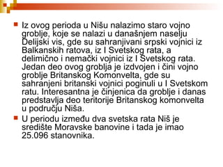  Iz ovog perioda u Nišu nalazimo staro vojno
groblje, koje se nalazi u današnjem naselju
Delijski vis, gde su sahranjivani srpski vojnici iz
Balkanskih ratova, iz I Svetskog rata, a
delimično i nemački vojnici iz I Svetskog rata.
Jedan deo ovog groblja je izdvojen i čini vojno
groblje Britanskog Komonvelta, gde su
sahranjeni britanski vojnici poginuli u I Svetskom
ratu. Interesantna je činjenica da groblje i danas
predstavlja deo teritorije Britanskog komonvelta
u području Niša.
 U periodu između dva svetska rata Niš je
središte Moravske banovine i tada je imao
25.096 stanovnika.
 