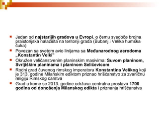  Jedan od najstarijih gradova u Evropi, o čemu svedoče brojna
praistorijska nalazišta na teritoriji grada (Bubanj i Velika humska
čuka)
 Povezan sa svetom avio linijama sa Međunarodnog aerodoma 
„Konstantin Velki"
 Okružen veličanstvenim planinskim masivima: Suvom planinom, 
Svrljiškim planinama i planinom Seličevicom
 Rodni grad čuvenog rimskog imperatora Konstantina Velikog koji
je 313. godine Milanskim ediktom priznao hrišćanstvo za zvaničnu
religiju Rimskog carstva
 Grad u kome se 2013. godine održava centralna proslava 1700 
godina od donošenja Milanskog edikta i priznanja hrišćanstva
 