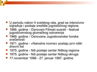  U periodu nakon II svetskog rata, grad se intenzivno
izgrađuje i postaje središte jugoistočnog regiona.
 1966. godine - Osnovani Filmski susreti - festival
jugoslovenskog glumačkog ostvarenja
 1969. godine - Osnovane Jugoslovenske horske
svečenosti
 1971. godine - «Narodne novine» postaju prvi niški
dnevni list
 1975. godine - Niš postaje centar Niškog regiona
 1975. godine - Niš postaje centar Niškog okruga
 17.novembar 1996 - 27. januar 1997. godine
 