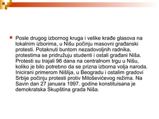  Posle drugog izbornog kruga i velike krađe glasova na
lokalnim izborima, u Nišu počinju masovni građanski
protesti. Potaknuti buntom nezadovoljnih radnika,
protestima se pridružuju studenti i ostali građani Niša.
Protesti su trajali 96 dana na centralnom trgu u Nišu,
koliko je bilo potrebno da se prizna izborna volja naroda.
Inicirani primerom Nišlija, u Beogradu i ostalim gradovi
Srbije počinju protesti protiv Miloševićevog režima. Na
Savin dan 27 januara 1997. godine konstituisana je
demokratska Skupština grada Niša.
 