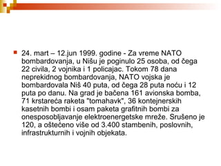 24. mart – 12.jun 1999. godine - Za vreme NATO
bombardovanja, u Nišu je poginulo 25 osoba, od čega
22 civila, 2 vojnika i 1 policajac. Tokom 78 dana
neprekidnog bombardovanja, NATO vojska je
bombardovala Niš 40 puta, od čega 28 puta noću i 12
puta po danu. Na grad je bačena 161 avionska bomba,
71 krstareća raketa "tomahavk", 36 kontejnerskih
kasetnih bombi i osam paketa grafitnih bombi za
onesposobljavanje elektroenergetske mreže. Srušeno je
120, a oštećeno više od 3.400 stambenih, poslovnih,
infrastrukturnih i vojnih objekata.
 
