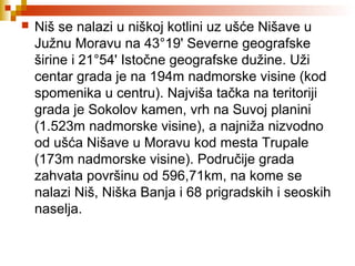  Niš se nalazi u niškoj kotlini uz ušće Nišave u
Južnu Moravu na 43°19' Severne geografske
širine i 21°54' Istočne geografske dužine. Uži
centar grada je na 194m nadmorske visine (kod
spomenika u centru). Najviša tačka na teritoriji
grada je Sokolov kamen, vrh na Suvoj planini
(1.523m nadmorske visine), a najniža nizvodno
od ušća Nišave u Moravu kod mesta Trupale
(173m nadmorske visine). Područije grada
zahvata površinu od 596,71km, na kome se
nalazi Niš, Niška Banja i 68 prigradskih i seoskih
naselja.
 