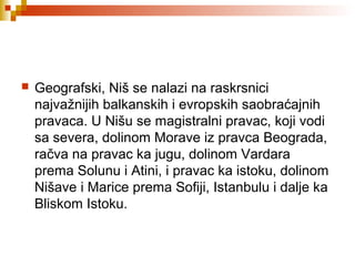  Geografski, Niš se nalazi na raskrsnici
najvažnijih balkanskih i evropskih saobraćajnih
pravaca. U Nišu se magistralni pravac, koji vodi
sa severa, dolinom Morave iz pravca Beograda,
račva na pravac ka jugu, dolinom Vardara
prema Solunu i Atini, i pravac ka istoku, dolinom
Nišave i Marice prema Sofiji, Istanbulu i dalje ka
Bliskom Istoku.
 