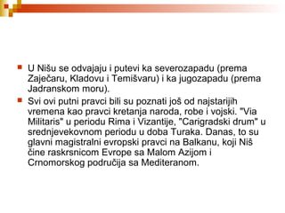  U Nišu se odvajaju i putevi ka severozapadu (prema
Zaječaru, Kladovu i Temišvaru) i ka jugozapadu (prema
Jadranskom moru).
 Svi ovi putni pravci bili su poznati još od najstarijih
vremena kao pravci kretanja naroda, robe i vojski. "Via
Militaris" u periodu Rima i Vizantije, "Carigradski drum" u
srednjevekovnom periodu u doba Turaka. Danas, to su
glavni magistralni evropski pravci na Balkanu, koji Niš
čine raskrsnicom Evrope sa Malom Azijom i
Crnomorskog područija sa Mediteranom.
 
