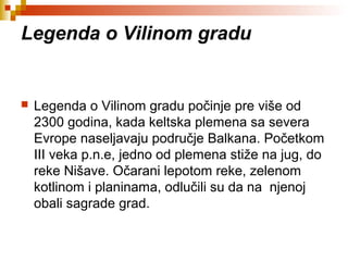 Legenda o Vilinom gradu
 Legenda o Vilinom gradu počinje pre više od
2300 godina, kada keltska plemena sa severa
Evrope naseljavaju područje Balkana. Početkom
III veka p.n.e, jedno od plemena stiže na jug, do
reke Nišave. Očarani lepotom reke, zelenom
kotlinom i planinama, odlučili su da na njenoj
obali sagrade grad.
 