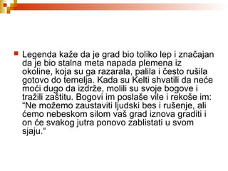  Legenda kaže da je grad bio toliko lep i značajan
da je bio stalna meta napada plemena iz
okoline, koja su ga razarala, palila i često rušila
gotovo do temelja. Kada su Kelti shvatili da neće
moći dugo da izdrže, molili su svoje bogove i
tražili zaštitu. Bogovi im poslaše vile i rekoše im:
“Ne možemo zaustaviti ljudski bes i rušenje, ali
ćemo nebeskom silom vaš grad iznova graditi i
on će svakog jutra ponovo zablistati u svom
sjaju.“
 