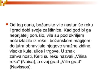  Od tog dana, božanske vile nastaniše reku
i grad dobi svoje zaštitnice. Kad god bi ga
neprijatelj porušio, vile su pod okriljem
noći izlazile iz reke i božanskom magijom
do jutra obnavljale njegove snažne zidine,
visoke kule, ulice i trgove. U znak
zahvalnosti, Kelti su reku nazvali „Vilina
reka“ (Naisa), a svoj grad „Vilin grad“
(Navissos).
 
