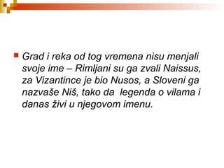  Grad i reka od tog vremena nisu menjali
svoje ime – Rimljani su ga zvali Naissus,
za Vizantince je bio Nusos, a Sloveni ga
nazvaše Niš, tako da legenda o vilama i
danas živi u njegovom imenu.
 