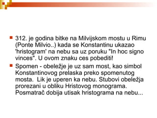  312. je godina bitke na Milvijskom mostu u Rimu
(Ponte Milvio..) kada se Konstantinu ukazao
'hristogram' na nebu sa uz poruku "In hoc signo
vinces". U ovom znaku ces pobediti!
 Spomen - obeležje je uz sam most, kao simbol
Konstantinovog prelaska preko spomenutog
mosta. Lik je uperen ka nebu. Stubovi obeležja
prorezani u obliku Hristovog monograma.
Posmatrač dobija utisak hristograma na nebu...
 