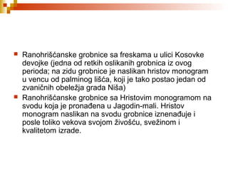  Ranohrišćanske grobnice sa freskama u ulici Kosovke
devojke (jedna od retkih oslikanih grobnica iz ovog
perioda; na zidu grobnice je naslikan hristov monogram
u vencu od palminog lišća, koji je tako postao jedan od
zvaničnih obeležja grada Niša)
 Ranohrišćanske grobnice sa Hristovim monogramom na
svodu koja je pronađena u Jagodin-mali. Hristov
monogram naslikan na svodu grobnice iznenađuje i
posle toliko vekova svojom živošću, svežinom i
kvalitetom izrade.
 