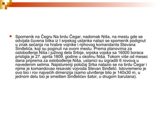  Spomenik na Čegru Na brdu Čegar, nadomak Niša, na mestu gde se
odvijala čuvena bitka iz I srpskog ustanka nalazi se spomenik podignut
u znak sećanja na hrabre vojnike i njihovog komandanta Stevana
Sinđelića, koji su poginuli na ovom mestu. Prema planovima za
oslobođenje Niša i južnog dela Srbije, srpska vojska sa 16000 boraca
pristigla je 27. aprila 1809. godine u okolinu Niša. Tokom više od mesec
dana priprema za oslobođenje Niša, ustanici su izgradili 6 rovova u
navedenim selima. Najistureniji položaj Srba nalazio se na brdu Čegar i
njime je komandovao resavski vojvoda Stevan Sinđelić. Istovremeno je
ovo bio i rov najvećih dimenzija (samo utvrđenje bilo je 140x30 m, u
jednom delu bio je smešten Sinđelićev šator, u drugom barutana).
 