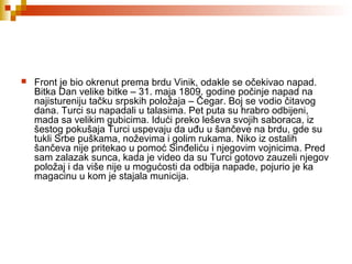  Front je bio okrenut prema brdu Vinik, odakle se očekivao napad.
Bitka Dan velike bitke – 31. maja 1809. godine počinje napad na
najistureniju tačku srpskih položaja – Čegar. Boj se vodio čitavog
dana. Turci su napadali u talasima. Pet puta su hrabro odbijeni,
mada sa velikim gubicima. Idući preko leševa svojih saboraca, iz
šestog pokušaja Turci uspevaju da uđu u šančeve na brdu, gde su
tukli Srbe puškama, noževima i golim rukama. Niko iz ostalih
šančeva nije pritekao u pomoć Sinđeliću i njegovim vojnicima. Pred
sam zalazak sunca, kada je video da su Turci gotovo zauzeli njegov
položaj i da više nije u mogućosti da odbija napade, pojurio je ka
magacinu u kom je stajala municija.
 