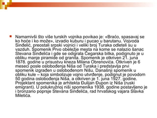  Namamivši što više turskih vojnika povikao je: «Braćo, spasavaj se
ko hoće i ko može», izvadio kuburu i pucao u barutanu. Vojvoda
Sinđelić, preostali srpski vojnici i veliki broj Turaka odleteli su u
vazduh. Spomenik Prvo obeležje mesta na kome se nalazio šanac
Stevana Sinđelića i gde se odigrala Čegarska bitka, podignuto je u
obliku manje piramide od granita. Spomenik je otkriven 21. juna
1878. godine u prisustvu kneza Milana Obrenovića. Otkriven je 6
meseci posle oslobođenja Niša od Turaka i predstavlja prvi
spomenik izgrađen u oslobođenom Nišu. Današnji spomenik u
obliku kule – koja simbolizuje vojno utvrđenje, podignut je povodom
50 godina oslobođenja Niša, a otkriven je 1. juna 1927. godine.
Projektant spomenika je arhitekta Đulijan Đupon iz Niša (ruski
emigrant). U polukružnoj niši spomenika 1938. godine postavljeno je
i bronzano poprsje Stevana Sinđelića, rad hrvatskog vajara Slavka
Miletića.
 