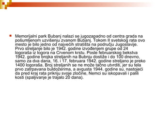  Memorijalni park Bubanj nalazi se jugozapadno od centra grada na
pošumljenom uzvišenju zvanom Bubanj. Tokom II svetskog rata ovo
mesto je bilo jedno od najvećih stratišta na području Jugoslavije.
Prvo streljanje bilo je 1942. godine izvođenjem grupe od 24
logoraša iz logora na Crvenom krstu. Posle februarskog bekstva
1942. godine brojka streljanih na Bubnju dostiže i do 100 dnevno,
samo za dva dana, 16. i 17. februara 1942. godine streljano je preko
1400 logoraša. Broj streljanih se ne može tačno utvrditi, jer su tela
prvo zatrpavana buldožerima, a avgusta 1944. godine su, nastojeći
da pred kraj rata prikriju svoje zločine, Nemci su iskopavali i palili
kosti (spaljivanje je trajalo 20 dana).
 