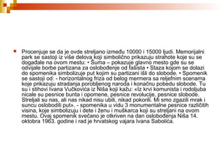  Procenjuje se da je ovde streljano između 10000 i 15000 ljudi. Memorijalni
park se sastoji iz više delova koji simbolično prikazuju strahote koje su se
događale na ovom mestu: • Šuma – pokazuje glavno mesto gde su se
odvijale borbe partizana za oslobođenje od fašista • Staza kojom se dolazi
do spomenika simbolizuje put kojim su partizani išli do slobode. • Spomenik
se sastoji od: - horizontalnog friza od belog mermera sa reljefnim scenama
koje prikazuju stradanja porobljenog naroda i konačnu pobedu slobode. Tu
su i stihovi Ivana Vučkovića iz Niša koji kažu: «Iz krvi komunista i rodoljuba
nicale su pesnice bunta i opomene, pesnice revolucije, pesnice slobode.
Streljali su nas, ali nas nikad nisu ubili, nikad pokorili. Mi smo zgazili mrak i
suncu oslobodili put». - spomenika u vidu 3 monumentalne pesnice različitih
visina, koje simbolizuju i dete i ženu i muškarca koji su streljani na ovom
mestu. Ovaj spomenik svečano je otkriven na dan oslobođenja Niša 14.
oktobra 1963. godine i rad je hrvatskog vajara Ivana Sabolića.
 