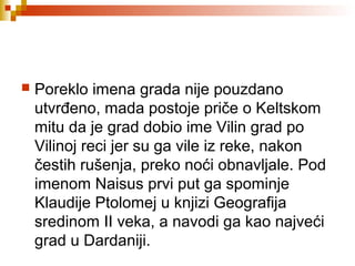  Poreklo imena grada nije pouzdano
utvrđeno, mada postoje priče o Keltskom
mitu da je grad dobio ime Vilin grad po
Vilinoj reci jer su ga vile iz reke, nakon
čestih rušenja, preko noći obnavljale. Pod
imenom Naisus prvi put ga spominje
Klaudije Ptolomej u knjizi Geografija
sredinom II veka, a navodi ga kao najveći
grad u Dardaniji.
 