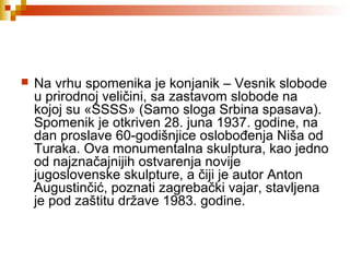  Na vrhu spomenika je konjanik – Vesnik slobode
u prirodnoj veličini, sa zastavom slobode na
kojoj su «SSSS» (Samo sloga Srbina spasava).
Spomenik je otkriven 28. juna 1937. godine, na
dan proslave 60-godišnjice oslobođenja Niša od
Turaka. Ova monumentalna skulptura, kao jedno
od najznačajnijih ostvarenja novije
jugoslovenske skulpture, a čiji je autor Anton
Augustinčić, poznati zagrebački vajar, stavljena
je pod zaštitu države 1983. godine.
 