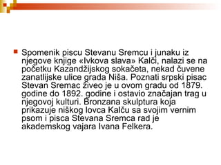  Spomenik piscu Stevanu Sremcu i junaku iz
njegove knjige «Ivkova slava» Kalči, nalazi se na
početku Kazandžijskog sokačeta, nekad čuvene
zanatlijske ulice grada Niša. Poznati srpski pisac
Stevan Sremac živeo je u ovom gradu od 1879.
godine do 1892. godine i ostavio značajan trag u
njegovoj kulturi. Bronzana skulptura koja
prikazuje niškog lovca Kalču sa svojim vernim
psom i pisca Stevana Sremca rad je
akademskog vajara Ivana Felkera.
 