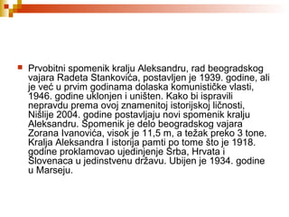  Prvobitni spomenik kralju Aleksandru, rad beogradskog
vajara Radeta Stankovića, postavljen je 1939. godine, ali
je već u prvim godinama dolaska komunističke vlasti,
1946. godine uklonjen i uništen. Kako bi ispravili
nepravdu prema ovoj znamenitoj istorijskoj ličnosti,
Nišlije 2004. godine postavljaju novi spomenik kralju
Aleksandru. Spomenik je delo beogradskog vajara
Zorana Ivanovića, visok je 11,5 m, a težak preko 3 tone.
Kralja Aleksandra I istorija pamti po tome što je 1918.
godine proklamovao ujedinjenje Srba, Hrvata i
Slovenaca u jedinstvenu državu. Ubijen je 1934. godine
u Marseju.
 