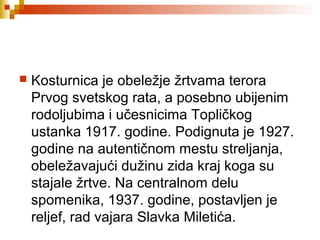  Kosturnica je obeležje žrtvama terora
Prvog svetskog rata, a posebno ubijenim
rodoljubima i učesnicima Topličkog
ustanka 1917. godine. Podignuta je 1927.
godine na autentičnom mestu streljanja,
obeležavajući dužinu zida kraj koga su
stajale žrtve. Na centralnom delu
spomenika, 1937. godine, postavljen je
reljef, rad vajara Slavka Miletića.
 