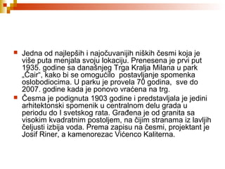  Jedna od najlepših i najočuvanijih niških česmi koja je
više puta menjala svoju lokaciju. Prenesena je prvi put
1935. godine sa današnjeg Trga Kralja Milana u park
„Čair“, kako bi se omogućilo postavljanje spomenka
oslobodiocima. U parku je provela 70 godina, sve do
2007. godine kada je ponovo vraćena na trg.
 Česma je podignuta 1903 godine i predstavljala je jedini
arhitektonski spomenik u centralnom delu grada u
periodu do I svetskog rata. Građena je od granita sa
visokim kvadratnim postoljem, na čijim stranama iz lavljih
čeljusti izbija voda. Prema zapisu na česmi, projektant je
Josif Riner, a kamenorezac Vićenco Kaliterna.
 