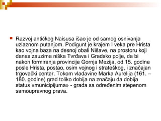  Razvoj antičkog Naisusa išao je od samog osnivanja
uzlaznom putanjom. Podigunt je krajem I veka pre Hrista
kao vojna baza na desnoj obali Nišave, na prostoru koji
danas zauzima niška Tvrđava i Gradsko polje, da bi
nakon formiranja provincije Gornja Mezija, od 15. godine
posle Hrista, postao, osim vojnog i strateškog, i značajan
trgovački centar. Tokom vladavine Marka Aurelija (161. –
180. godine) grad toliko dobija na značaju da dobija
status «municipijuma» - grada sa određenim stepenom
samoupravnog prava.
 