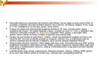  Sićevačka klisura je impozantan deo kanjona reke Nišave, koji se nalazi na putu prema Sofiji, na
završetku poslednjih obronaka Svrljiških planina i Suve planine. Od Niša je udaljena 14 km, duga
je 17 km i podeljena je na dva dela, gornju i donju klisuru.
 U klisuri se nalaze dve hidrocentrale podignute početkom XX veka, od kojih jedna i danas
snabdeva Niš strujom. Od ostalih objekata u klisuri, značajni su crkva Sv. Petke u obližnjem selu
Ostrovica i Sićevački manastir Sv. Bogorodice (sagrađen 1644. godine, a obnovljen 1875.
godine, nakon rušenja od strane Turaka) na glavnom putu prema Sofiji.
 Ukoliko vas put nanese do sela Sićevo, možete, uživati nesvakidašnjem pogledu na klisuru koji
oduzima dah. Ovo selo je takođe poznato po vinogorju i dobrom vinu, a svakog leta ovde se
održava najstarija likovna kolonija na Balkanu, čiji je osnivač slikarka Nadežda Petrović.
 Zbog mnogih prirodnih vrednosti i retkih biljaka koje rastu ovde, Sićevačka klisura je 2000. godine
proglašena specijalnim rezervatom prirode. Žalfija, izuzetno dragocena i lekovita biljka, koja inače
raste samo u mediteranskim uslovima, našla je u Sićevačkoj klisuri svoje jedino prirodno stanište
na području Srbije.
 Ljubitelji sporta mogu uživati u planinarenju, šetnjama prirodom, ribolovu, raftingu (2009. godine
je na ovom delu Nišave održan je Svetski kup u raftingu) kao i paraglajding letovima.
 