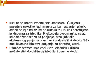  Klisura se nalazi između sela Jelašnica i Čukljenik
poseduje nekoliko lepih mesta za kampovanje i piknik.
Jedno od njih nalazi se na izlasku iz klisure i opremljeno
je klupama za izletnike. Preko puta ovog mesta, nalazi
se obeležena staza za penjanje, a za ljubitelje
ekstremnog penjanja planinarsko-alpinistički klub iz Niša
nudi izuzetno iskustvo penjanja na prirodnoj steni.
 Uzanom stazom koja vodi kroz Jelašničku klisuru
možete stići do obližnjeg izletišta Bojanine Vode.
 